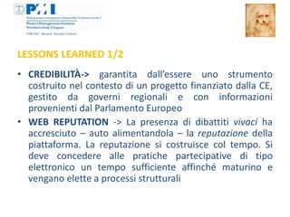 LESSONS LEARNED 1/2
• CREDIBILITÀ-> garantita dall’essere uno strumento
  costruito nel contesto di un progetto finanziato dalla CE,
  gestito da governi regionali e con informazioni
  provenienti dal Parlamento Europeo
• WEB REPUTATION -> La presenza di dibattiti vivaci ha
  accresciuto – auto alimentandola – la reputazione della
  piattaforma. La reputazione si costruisce col tempo. Si
  deve concedere alle pratiche partecipative di tipo
  elettronico un tempo sufficiente affinché maturino e
  vengano elette a processi strutturali
 