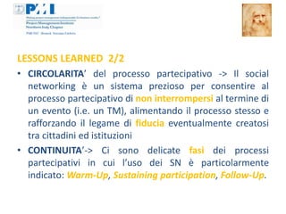 LESSONS LEARNED 2/2
• CIRCOLARITA’ del processo partecipativo -> Il social
  networking è un sistema prezioso per consentire al
  processo partecipativo di non interrompersi al termine di
  un evento (i.e. un TM), alimentando il processo stesso e
  rafforzando il legame di fiducia eventualmente creatosi
  tra cittadini ed istituzioni
• CONTINUITA’-> Ci sono delicate fasi dei processi
  partecipativi in cui l’uso dei SN è particolarmente
  indicato: Warm-Up, Sustaining participation, Follow-Up.
 