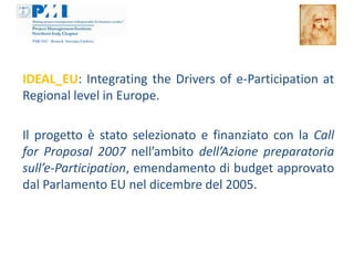 IDEAL_EU: Integrating the Drivers of e-Participation at
Regional level in Europe.

Il progetto è stato selezionato e finanziato con la Call
for Proposal 2007 nell’ambito dell’Azione preparatoria
sull’e-Participation, emendamento di budget approvato
dal Parlamento EU nel dicembre del 2005.
 