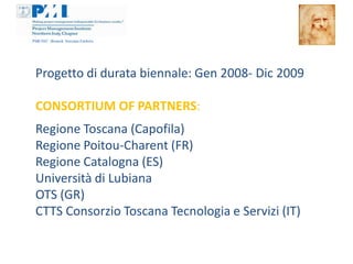 Progetto di durata biennale: Gen 2008- Dic 2009

CONSORTIUM OF PARTNERS:
Regione Toscana (Capofila)
Regione Poitou-Charent (FR)
Regione Catalogna (ES)
Università di Lubiana
OTS (GR)
CTTS Consorzio Toscana Tecnologia e Servizi (IT)
 
