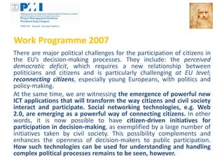 Work Programme 2007
There are major political challenges for the participation of citizens in
the EU’s decision-making processes. They include: the perceived
democratic deficit, which requires a new relationship between
politicians and citizens and is particularly challenging at EU level;
reconnecting citizens, especially young Europeans, with politics and
policy-making.
At the same time, we are witnessing the emergence of powerful new
ICT applications that will transform the way citizens and civil society
interact and participate. Social networking technologies, e.g. Web
2.0, are emerging as a powerful way of connecting citizens. In other
words, it is now possible to have citizen-driven initiatives for
participation in decision-making, as exemplified by a large number of
initiatives taken by civil society. This possibility complements and
enhances the openness of decision-makers to public participation.
How such technologies can be used for understanding and handling
complex political processes remains to be seen, however.
 