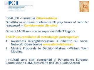 IDEAL_EU -> iniziativa Citizens-driven
Dibattito su un tema di rilevanza EU (key issues of clear EU
relevance) -> Cambiamento climatico
Giovani 14-18 anni scuole superiori delle 3 Regioni.
2 STEP uso combinato di metodologie partecipative:
1. Awareness raising&Discussion -> dibattito sul Social
    Network Open Source www.ideal-debate.eu
2. Making Proposals to Decision-Makers ->Virtual Town
    Meeting

I risultati sono stati consegnati al Parlamento Europeo,
Commissione CLIM, presieduta dall’On. Guido Sacconi
 