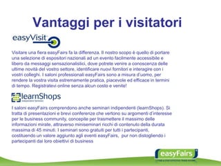 Vantaggi per i visitatori
Visitare una fiera easyFairs fa la differenza. Il nostro scopo è quello di portare
una selezione di espositori nazionali ad un evento facilmente accessibile e
libero da messaggi sensazionalistici, dove potrete venire a conoscenza delle
ultime novità del vostro settore, identificare nuovi fornitori e interagire con i
vostri colleghi. I saloni professionali easyFairs sono a misura d’uomo, per
rendere la vostra visita estremamente pratica, piacevole ed efficace in termini
di tempo. Registratevi online senza alcun costo e venite!
I saloni easyFairs comprendono anche seminari indipendenti (learnShops). Si
tratta di presentazioni e brevi conferenze che vertono su argomenti d’interesse
per le business community, concepite per trasmettere il massimo delle
informazioni mirate, attraverso miniseminari ricchi di contenuto della durata
massima di 45 minuti. I seminari sono gratuiti per tutti i partecipanti,
costituendo un valore aggiunto agli eventi easyFairs, pur non distogliendo i
partecipanti dai loro obiettivi di business
 