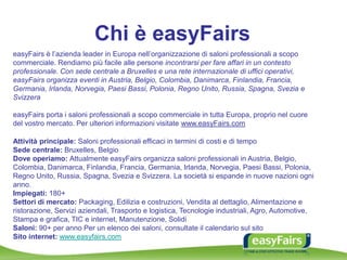 Chi è easyFairs
easyFairs è l’azienda leader in Europa nell’organizzazione di saloni professionali a scopo
commerciale. Rendiamo più facile alle persone incontrarsi per fare affari in un contesto
professionale. Con sede centrale a Bruxelles e una rete internazionale di uffici operativi,
easyFairs organizza eventi in Austria, Belgio, Colombia, Danimarca, Finlandia, Francia,
Germania, Irlanda, Norvegia, Paesi Bassi, Polonia, Regno Unito, Russia, Spagna, Svezia e
Svizzera
easyFairs porta i saloni professionali a scopo commerciale in tutta Europa, proprio nel cuore
del vostro mercato. Per ulteriori informazioni visitate www.easyFairs.com
Attività principale: Saloni professionali efficaci in termini di costi e di tempo
Sede centrale: Bruxelles, Belgio
Dove operiamo: Attualmente easyFairs organizza saloni professionali in Austria, Belgio,
Colombia, Danimarca, Finlandia, Francia, Germania, Irlanda, Norvegia, Paesi Bassi, Polonia,
Regno Unito, Russia, Spagna, Svezia e Svizzera. La società si espande in nuove nazioni ogni
anno.
Impiegati: 180+
Settori di mercato: Packaging, Edilizia e costruzioni, Vendita al dettaglio, Alimentazione e
ristorazione, Servizi aziendali, Trasporto e logistica, Tecnologie industriali, Agro, Automotive,
Stampa e grafica, TIC e internet, Manutenzione, Solidi
Saloni: 90+ per anno Per un elenco dei saloni, consultate il calendario sul sito
Sito internet: www.easyfairs.com
 