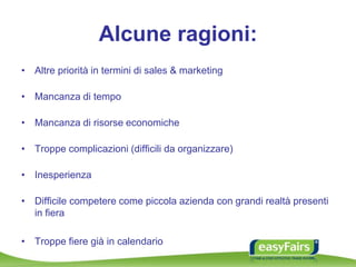 Alcune ragioni:
• Altre priorità in termini di sales & marketing
• Mancanza di tempo
• Mancanza di risorse economiche
• Troppe complicazioni (difficili da organizzare)
• Inesperienza
• Difficile competere come piccola azienda con grandi realtà presenti
in fiera
• Troppe fiere già in calendario
 