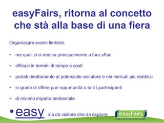 easyFairs, ritorna al concetto
che stà alla base di una fiera
Organizzare eventi fieristici:
• nei quali ci si dedica principalmente a fare affari
• efficaci in termini di tempo e costi
• portati direttamente al potenziale visitatore e nei mercati più redditizi
• in grado di offrire pari oppurtunità a tutti i partecipanti
• di minimo impatto ambientale
•easy sia da visitare che da esporre
 