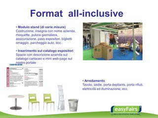 Format all-inclusive
• Modulo stand (di varie misure)
Costruzione, insegna con nome azienda,
moquette, pulizia giornaliera,
assicurazione, pass espositori, biglietti
omaggio, parcheggio auto, ecc..
• Arredamento
Tavolo, sedie, porta depliants, porta rifiuti,
elettricità ed illuminazione, ecc.
• Inserimento sul catalogo espositori
Spazio con descrizione azienda sul
catalogo cartaceo e mini web-page sul
nostro portale
 