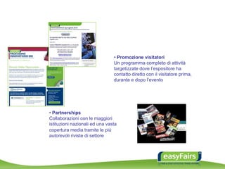 • Promozione visitatori
Un programma completo di attività
targetizzate dove l’espositore ha
contatto diretto con il visitatore prima,
durante e dopo l’evento
• Partnerships
Collaborazioni con le maggiori
istituzioni nazionali ed una vasta
copertura media tramite le più
autorevoli riviste di settore
 