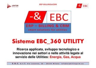 SistemaSistema EBC_EBC_360360 UTILITYUTILITY
Ricerca applicata, sviluppo tecnologico e
innovazione nei settori e nelle attività legate al
servizio delle Utilities: Energia, Gas, Acqua
E . B . C . s . r . l . V i a L o s a n n a , 2 6 - 2 0 1 5 4 M i l a n o i n f o @ e r p b i l l i n g c r m . e u
 
