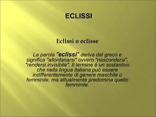 ECLISSI


              Eclissi o eclisse

    La parola "eclissi" deriva dal greco e
 significa "allontanarsi" ovvero "nascondersi",
"rendersi invisibile". Il termine è un sostantivo
      che nella lingua italiana può essere
    indifferentemente di genere maschile o
 femminile, ma attualmente predomina quello
                    femminile.
 