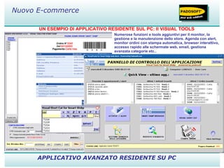 UN ESEMPIO DI APPLICATIVO RESIDENTE SUL PC: Il VISUAL TOOLS APPLICATIVO AVANZATO RESIDENTE SU PC Nuovo E-commerce Numerose funzioni e tools aggiuntivi per il monitor, la gestione e la manutenzione dello store. Agenda con alert, monitor ordini con stampa automatica, browser interattivo, accesso rapido alle schermate web, email, gestiona avanzata categorie etc.. 