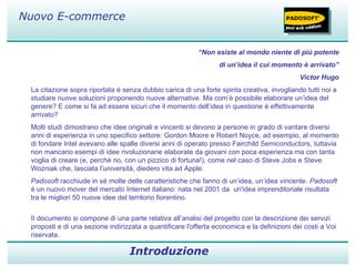 “ Non esiste al mondo niente di più potente di un’idea il cui momento è arrivato” Victor Hugo La citazione sopra riportata è senza dubbio carica di una forte spinta creativa, invogliando tutti noi a studiare nuove soluzioni proponendo nuove alternative. Ma com’è possibile elaborare un’idea del genere? E come si fa ad essere sicuri che il momento dell’idea in questione è effettivamente arrivato? Molti studi dimostrano che idee originali e vincenti si devono a persone in grado di vantare diversi anni di esperienza in uno specifico settore: Gordon Moore e Robert Noyce, ad esempio, al momento di fondare Intel avevano alle spalle diversi anni di operato presso Fairchild Semiconductors, tuttavia non mancano esempi di idee rivoluzionarie elaborate da giovani con poca esperienza ma con tanta voglia di creare (e, perché no, con un pizzico di fortuna!), come nel caso di Steve Jobs e Steve Wozniak che, lasciata l’università, diedero vita ad Apple. Padosoft  racchiude in sé molte delle caratteristiche che fanno di un’idea, un’idea vincente.  Padosoft  è un nuovo mover del mercato Internet italiano: nata nel 2001 da  un'idea imprenditoriale risultata tra le migliori 50 nuove idee del territorio fiorentino. II documento si compone di una parte relativa all’analisi del progetto con la descrizione dei servizi proposti e di una sezione indirizzata a quantificare l'offerta economica e la definizioni dei costi a Voi riservata. Introduzione SHOPPING Nuovo E-commerce 