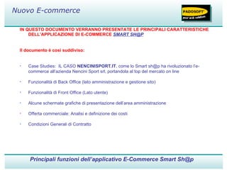 IN QUESTO DOCUMENTO VERRANNO PRESENTATE LE PRINCIPALI CARATTERISTICHE DELL’APPLICAZIONE DI E-COMMERCE  SMART SH@P Il documento è così suddiviso: Case Studies:  IL CASO  NENCINISPORT.IT , come lo Smart sh@p ha rivoluzionato l’e-commerce all’azienda Nencini Sport srl, portandola al top del mercato on line Funzionalità di Back Office (lato amministrazione e gestione sito) Funzionalità di Front Office (Lato utente) Alcune schermate grafiche di presentazione dell’area amministrazione Offerta commerciale: Analisi e definizione dei costi Condizioni Generali di Contratto Principali funzioni dell’applicativo E-Commerce Smart Sh@p Nuovo E-commerce 