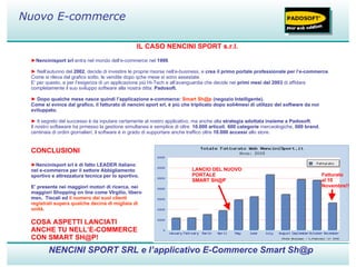 IL CASO NENCINI SPORT s.r.l. ► Nencinisport srl  entra nel mondo dell’e-commerce nel  1999 .   ►   Nell’autunno del  2002 , decide di investire le proprie risorse nell’e-business, e  crea il primo portale professionale per l’e-commerce .  Come si rileva dal grafico sotto, le vendite dopo qche mese si sono assestate. E’ per questo, e per l’esigenza di un applicazione più Hi-Tech e all’avanguardia che decide nei  primi mesi del 2003  di affidare completamente il suo sviluppo software alla nostra ditta:  Padosoft.   ►   Dopo qualche mese nasce quindi l’applicazione e-commerce:  Smart Sh@p  (negozio Intelligente). Come si evince dal grafico, il fatturato di nencini sport srl, è più che triplicato dopo soli4mesi di utilizzo del software da noi sviluppato. ►   Il segreto del successo è da inputare certamente al nostro applicativo, ma anche alla  strategia adottata insieme a Padosoft . Il nostro softaware ha prmesso la gestione simultanea e semplice di oltre  10.000 articoli ,  600 categorie  merceologiche,  600 brand , centinaia di ordini giornalieri, il software è in grado di supportare anche traffico oltre  10.000 accessi  allo store. NENCINI SPORT SRL e l’applicativo E-Commerce Smart Sh@p Nuovo E-commerce LANCIO DEL NUOVO PORTALE  SMART SH@P CONCLUSIONI ► Nencinisport srl è di fatto LEADER italiano nel e-commerce per il settore Abbigliamento sportivo e attrezzatura tecnica per lo sportivo. E’ presente nei maggiori motori di ricerca, nei maggiori Shopping on line come VIrgilio, libero msn,  Tiscali ed  il numero dei suoi clienti registrati supera qualche decina di migliaia di unità .   Fatturato  al 10 Novembre!! COSA ASPETTI LANCIATI ANCHE TU NELL’E-COMMERCE CON SMART SH@P! 