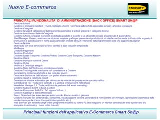 PRINCIPALI FUNZIONALITA’ DI AMMINISTRAZIONE (BACK OFFICE) SMART SH@P Gestione Articoli  Gestione 3 immagini standard (Thumb, Dettaglio, Zoom) + un intera galleria foto associabile ad ogni  articolo e variazione Gestione Categorie  Gestione Gruppi di categorie per l’allineamento automatico di articoli presenti in categorie diverse Gestione Associazioni Articoli-Categorie  Gestione Articoli consigliati e proposti in dettaglio prodotto e quando si va al carrello in base al contenuto di quest’ultimo Shell Manager: Ovvero, realizzazione di alcuni template grafici per presentare i prodotti e di un interfaccia che rende la Vostra ditta in grado di promuovere e pubblicizzare in home page particolari prodotti SENZA l’intervento del programmatore web che aggiorna la pagina! Gestione Notizie Multivaluta con web service per avere il cambio di ogni valuta in tempo reale Multilingua  Gestione Pagamenti  Gestione Produttori  Gestione Spese Trasporto, Gestione Vettori, Gestione Zone Trasporto, Gestione Nazioni  Gestione Clienti  Gestione Indirizzi e rubriche Clienti  Gestione Ordini Modifica di Ordini già eseguiti Gestione Stato dell’Ordini con cronologia completa Gestione Tracking della spedizione con connessione a Corriere Generazione di stampa etichette e bar code per pacchi Gestione e Statistiche del Fatturato con grafici a barre automatici Gestione reparti e redditività reparti Generazione Vetrina automatica per ottimizzare la velocità del portale anche con alto traffico Control panel 1.0  (Tools per il controllo e la verifica errori presenti nello shop) Newsletter Manager 2.1 (Tools per l’inio e la gestione dell’ email marketing) Gestione Cupon e Sconti in base a codice  Gestione Promozioni AxB (Es.: 2x1 oppure 3x2 etc..) Gestione Cataloghi e listini differenziati Report Dipendenti per avere sempre sottocontrollo il lavoro svolto in giornata Gestioni avanzate dei contenuti (Es.: anteprime, visualizzazione varianti, generatore di nomi corretti per immagini, generazione automatica delle parole chiave per la ricerca di un particolare prodotto etc..) Web Services per il monitor degli ordini (programmi residenti sul vostro PC che eseguono un monitor periodico del web e prelevano e/o stampano in automatico i nuovi ordini ricevuti) Principali funzioni dell’applicativo E-Commerce Smart Sh@p Nuovo E-commerce 