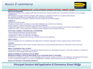 PRINCIPALI FUNZIONALITA’ LATO UTENTE (FRONT OFFICE)  SMART SH@P MENU DI NAVIGAZIONE Navigazione interattiva tra le categorie e filtri nelle varie sezioni per mostrare prodotti solo di un particolare produttore o di un particolare catalogo/listino Path del percorso eseguito dall’utente sull’albero delle categorie e possibilità di tornare ad un qualsiasi livello percorso Box automatici da decidere con voi degli ultimi arrivi, i più venduti, le novità etc.. Possibilità di abbinare un immagine a scelta da mostrare al posto del nome della categoria CARRELLO Carrello con prodotti ciccabili Procedura di inserimento e cancellazione dal carrello intelligente che controlla l’input dell’utente Prodotti suggeriti in maniera automatica in base agli acquisti effettuati Progettazione della sezione in maniera intelligente,ovvero di separare tutti i moduli per l’acquisto, come il log in utente registrato, la registrazione utente, i dati di fatturazione, e spedizione per far sembrare tutto più intuitivo all’utente. STATO DELL’ODRINE e TRACKING DELLA SPEDIZIONE -Visione dello stato dell’ordine da parte del cliente -Avvisi di cambio stato ordine automatici via email -possibilità per un cliente di rivedere gli ordini effettuati -Predisposizione a connettersi al corriere per verificare dove si trova la spedizione AREA CLIENTI Area con il riepilogo dati e la possibilità da parte degli utenti di modificarli, aggiungere indirizzi e gestirsi proprie rubriche indirizzi. COUPON Sistema di generazione di codici coupon che danno diritto ad uno sconto particolare all’untente che inserirà tale codice al momento dell’acquisto. EMAIL DI FEEDBACK CON L’UTENTE Sarà possibile spedire, in automatico o manualmente email di feedback una volta eseguito l’acquisto, in modo da mantenere un contatto con l’utente che si sentirà seguito anche dopo l’acquisto. MODULO CONSIGLIA L’ARTICOLO AD UN AMICO MESSAGGI E MODULI PARTICOLARI IN BASE ALLA CATEGORIA DOVE CI TROVIAMO Ad esempio è possibile fare apparire un icona “Montaggio attacchi gratuito” quando ci troviamo in una categoria o sottocategoria SCI oppure un icona “Comparazione taglie” se ci troviamo in abbigliamento o calzature ed altri esempi ancora da concordare con Voi. MODULO DI RICHIESTA PASSWORD SMARRITA Principali funzioni dell’applicativo E-Commerce Smart Sh@p Nuovo E-commerce 