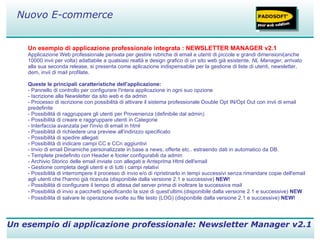 Un esempio di applicazione professionale integrata : NEWSLETTER MANAGER v2.1 Applicazione Web professionale pensata per gestire rubriche di email e utenti di piccole e grandi dimensioni(anche 10000 invii per volta) adattabile a qualsiasi realtà e design grafico di un sito web già esistente,  NL Manager , arrivato alla sua seconda release, si presenta come aplicazione indispensabile per la gestione di liste di utenti, newsletter, dem, invii di mail profilate. Queste le principali caratteristiche dell'applicazione: - Pannello di controllo per configurare l'intera applicazione in ogni suo opzione  - Iscrizione alla Newsletter da sito web e da admin - Processo di iscrizione con possibilità di attivare il sistema professionale Double Opt IN/Opt Out con invii di email predefinite - Possibilità di raggruppare gli utenti per Provenienza (definibile dal admin) - Possibilità di creare e raggruppare utenti in Categorie - Interfaccia avanzata per l'invio di email in html - Possibilità di richiedere una preview all'indirizzo specificato - Possibilità di spedire allegati - Possibilità di indicare campi CC e CCn aggiuntivi - Invio di email Dinamiche personalizzate in base a news, offerte etc.. estraendo dati in automatico da DB. - Templete predefinito con Header e footer configurabili da admin - Archivio Storico delle email inviate con allegati e Anteprima Html dell'email - Gestione completa degli utenti e di tutti i campi relativi - Possibilità di interrompere il processo di invio e/o di ripristinarlo in tempi successivi senza rimandare copie dell'email agli utenti che l'hanno già ricevuta (disponibile dalla versione 2.1 e successive)  NEW! - Possibilità di configurare il tempo di attesa del server prima di inoltrare la successiva mail - Possibilità di invio a pacchetti specificando la size di quest'ultimi.(disponibile dalla versione 2.1 e successive)  NEW - Possibilita di salvare le operazione svolte su file testo (LOG) (disponibile dalla versione 2.1 e successive)  NEW! Un esempio di applicazione professionale: Newsletter Manager v2.1 Nuovo E-commerce 