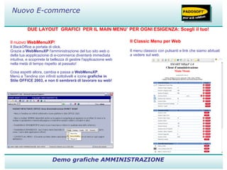 DUE LAYOUT  GRAFICI  PER IL MAIN MENU’ PER OGNI ESIGENZA: Scegli il tuo! Demo grafiche AMMINISTRAZIONE Nuovo E-commerce Il nuovo  WebMenuXP ! Il BackOffice a portata di click. Grazie a  WebMenuXP  l'amministrazione del tuo sito web o della tua aopplicazione di e-commerce diventerà immediata intuitiva, e scoprirete la bellezza di gestire l'applicazione web nella metà di tempo rispetto al passato!  Cosa aspetti allora, cambia e passa a  WebMenuXP . Menù a Tendina con infiniti sottolivelli e icone  grafiche in Stile OFFICE 2003, e non ti sembrerà di lavorare su web!                            Il Classic Menu per Web Il menu classico con pulsanti e link che siamo abituati a vedere sul web. 