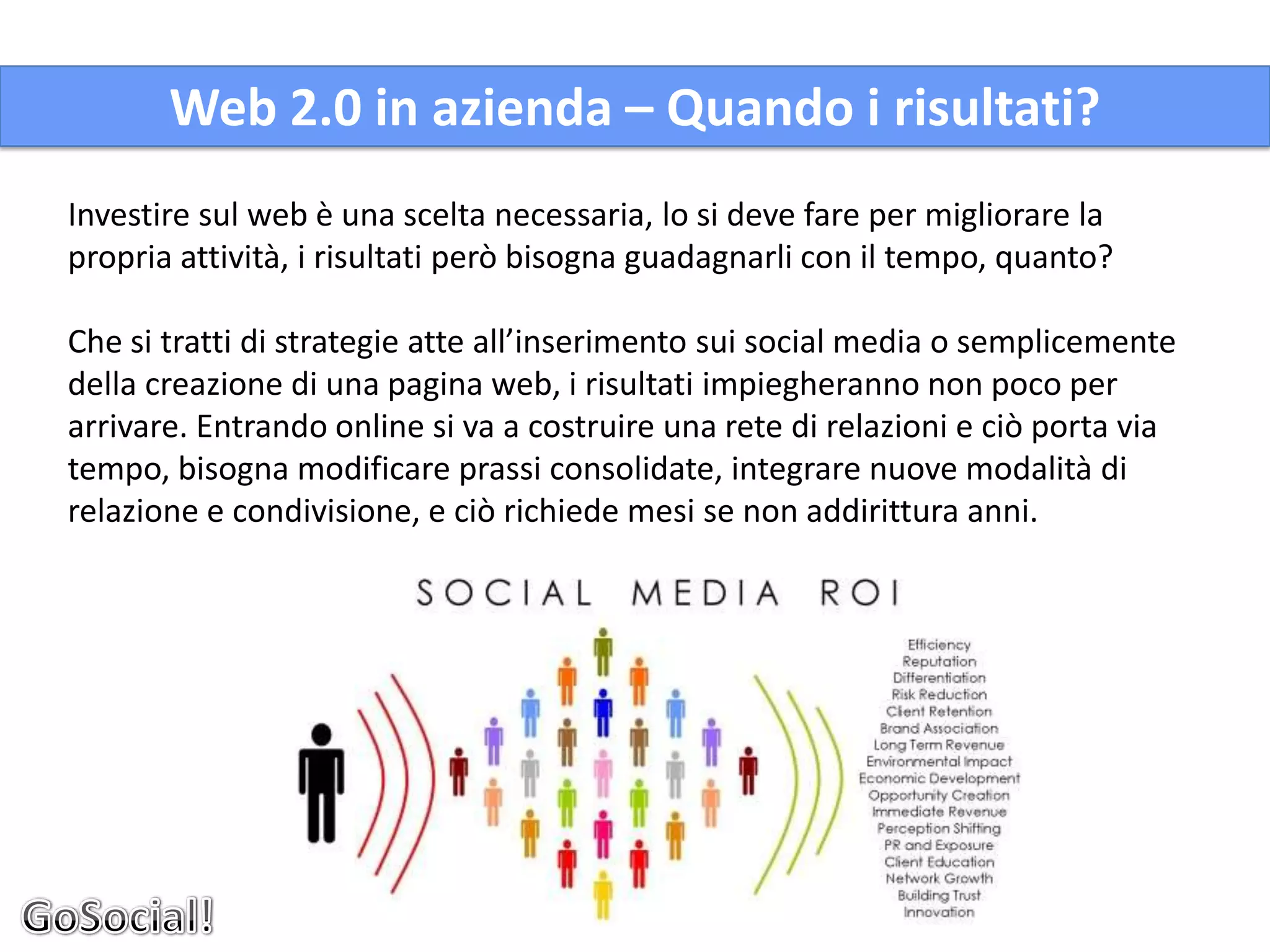 Web 2.0 in azienda – Quando i risultati?
Investire sul web è una scelta necessaria, lo si deve fare per migliorare la
propria attività, i risultati però bisogna guadagnarli con il tempo, quanto?

Che si tratti di strategie atte all’inserimento sui social media o semplicemente
della creazione di una pagina web, i risultati impiegheranno non poco per
arrivare. Entrando online si va a costruire una rete di relazioni e ciò porta via
tempo, bisogna modificare prassi consolidate, integrare nuove modalità di
relazione e condivisione, e ciò richiede mesi se non addirittura anni.
 