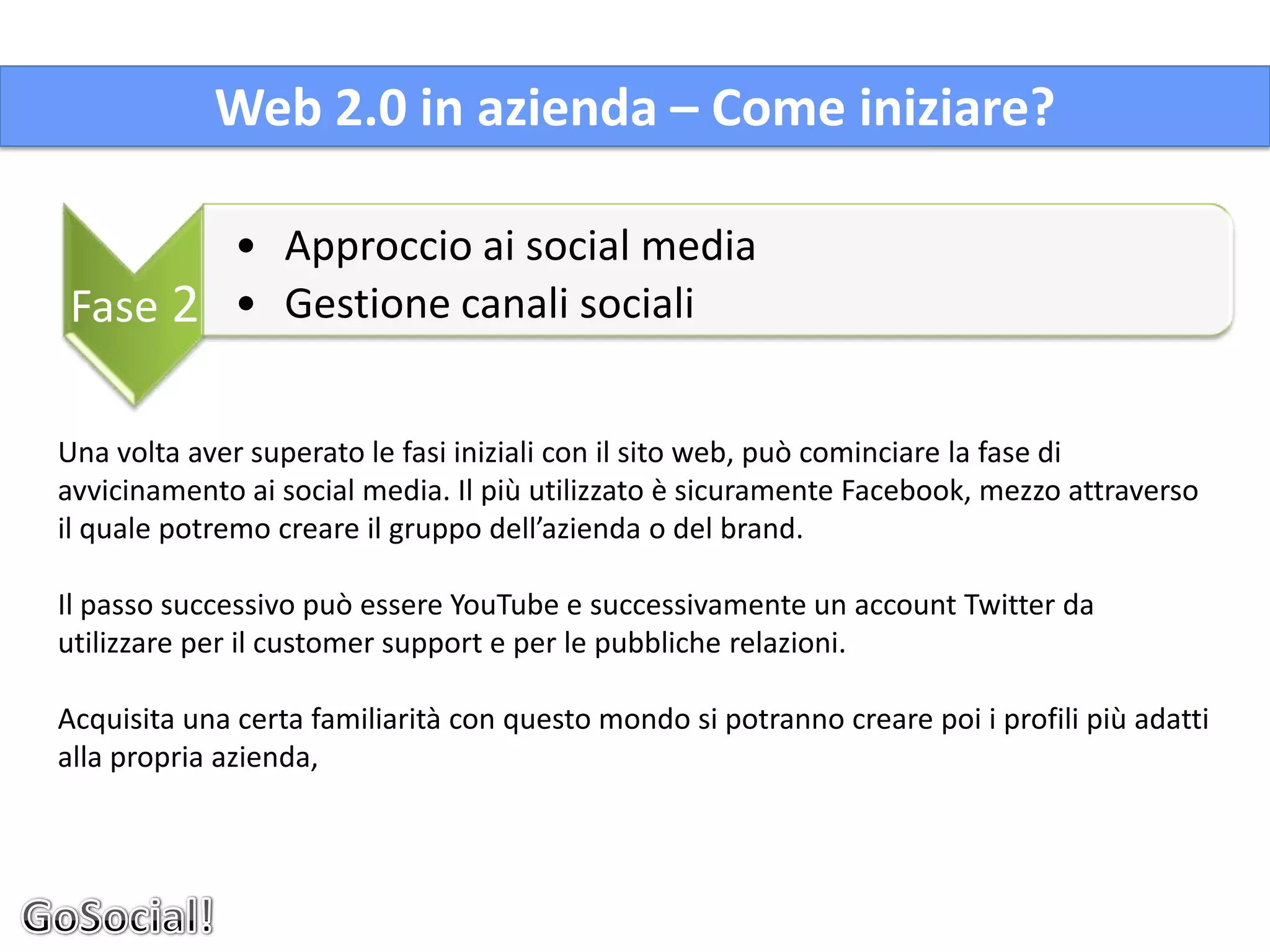 Web 2.0 in azienda – Come iniziare?

              • Approccio ai social media
Fase 2        • Gestione canali sociali


Una volta aver superato le fasi iniziali con il sito web, può cominciare la fase di
avvicinamento ai social media. Il più utilizzato è sicuramente Facebook, mezzo attraverso
il quale potremo creare il gruppo dell’azienda o del brand.

Il passo successivo può essere YouTube e successivamente un account Twitter da
utilizzare per il customer support e per le pubbliche relazioni.

Acquisita una certa familiarità con questo mondo si potranno creare poi i profili più adatti
alla propria azienda,
 