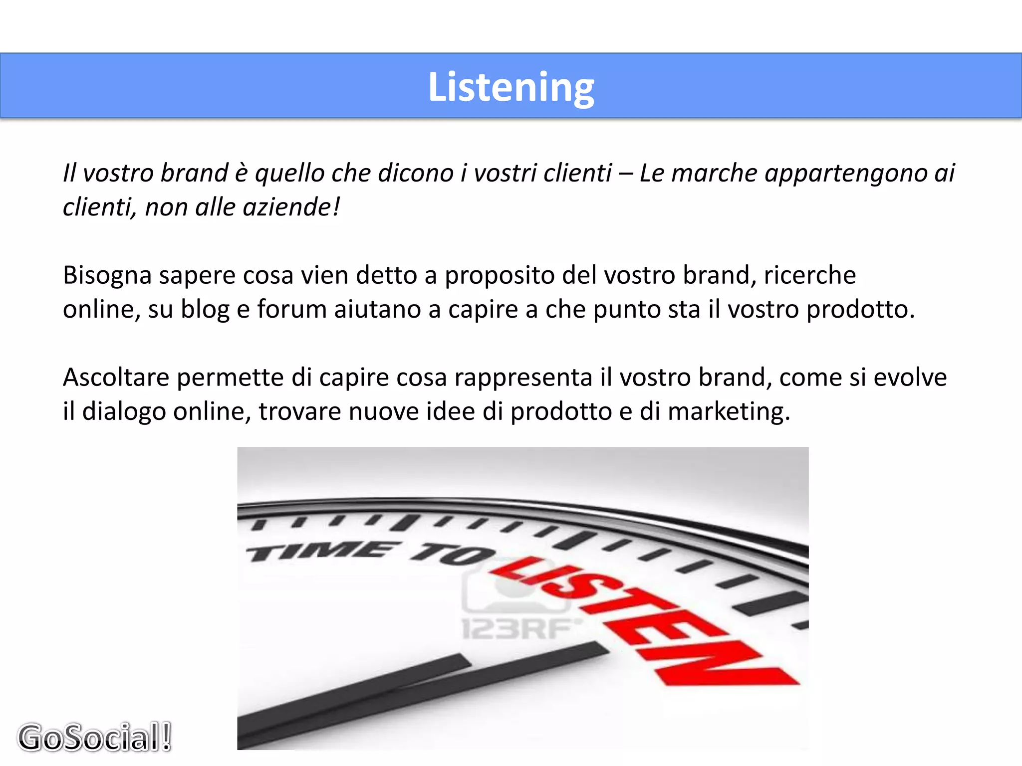 Listening
Il vostro brand è quello che dicono i vostri clienti – Le marche appartengono ai
clienti, non alle aziende!

Bisogna sapere cosa vien detto a proposito del vostro brand, ricerche
online, su blog e forum aiutano a capire a che punto sta il vostro prodotto.

Ascoltare permette di capire cosa rappresenta il vostro brand, come si evolve
il dialogo online, trovare nuove idee di prodotto e di marketing.
 