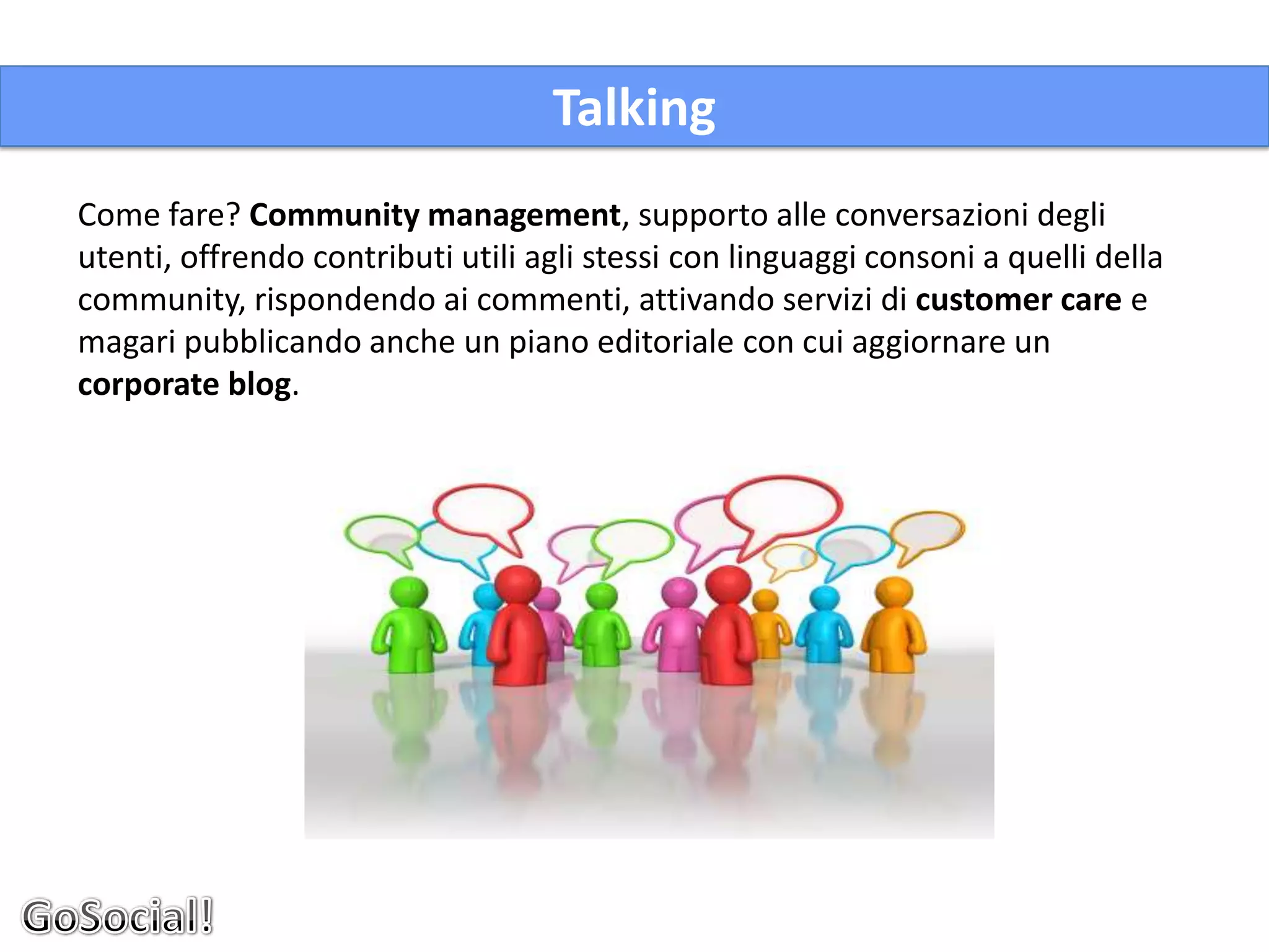 Talking
Come fare? Community management, supporto alle conversazioni degli
utenti, offrendo contributi utili agli stessi con linguaggi consoni a quelli della
community, rispondendo ai commenti, attivando servizi di customer care e
magari pubblicando anche un piano editoriale con cui aggiornare un
corporate blog.
 