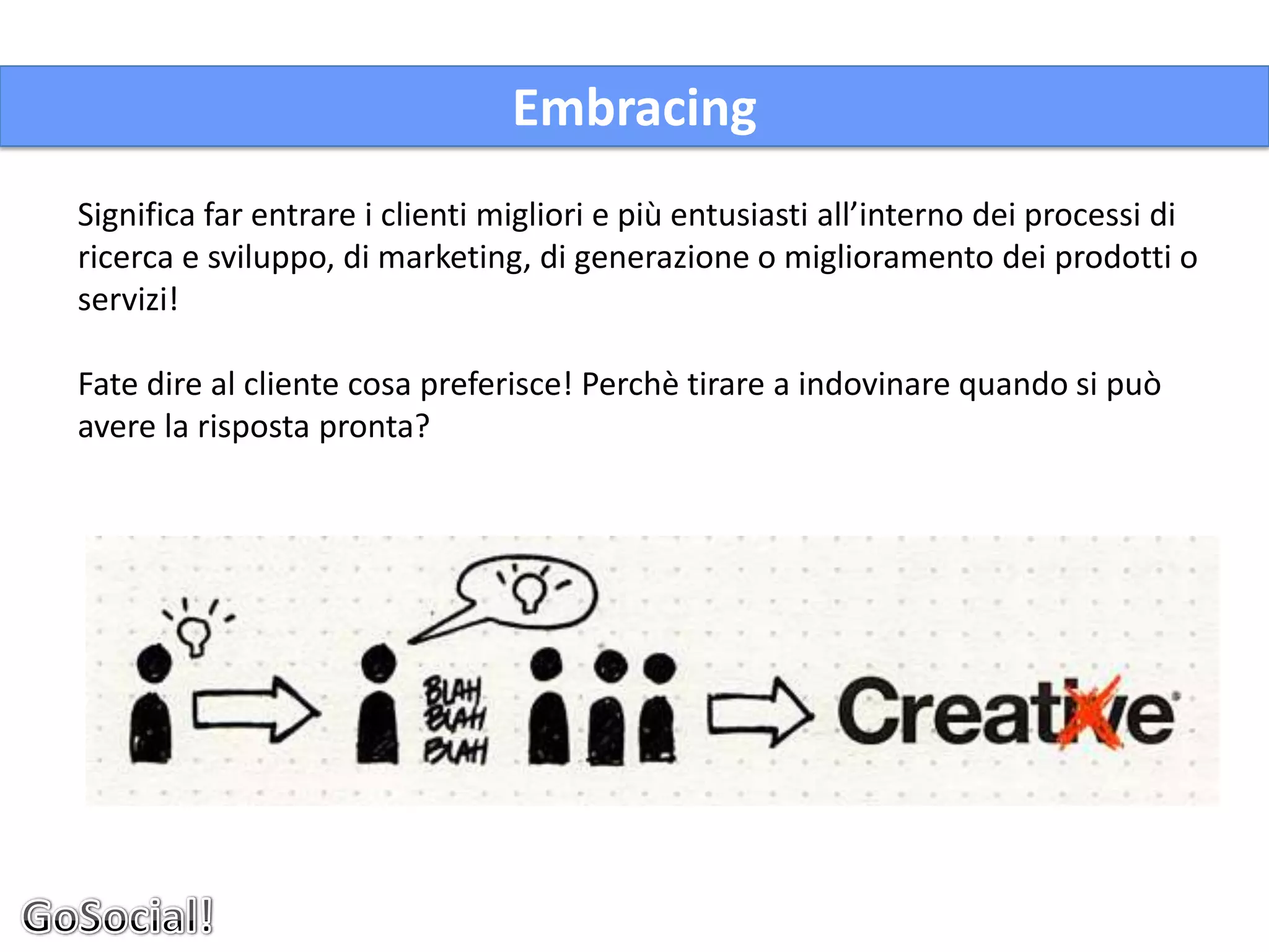 Embracing
Significa far entrare i clienti migliori e più entusiasti all’interno dei processi di
ricerca e sviluppo, di marketing, di generazione o miglioramento dei prodotti o
servizi!

Fate dire al cliente cosa preferisce! Perchè tirare a indovinare quando si può
avere la risposta pronta?
 