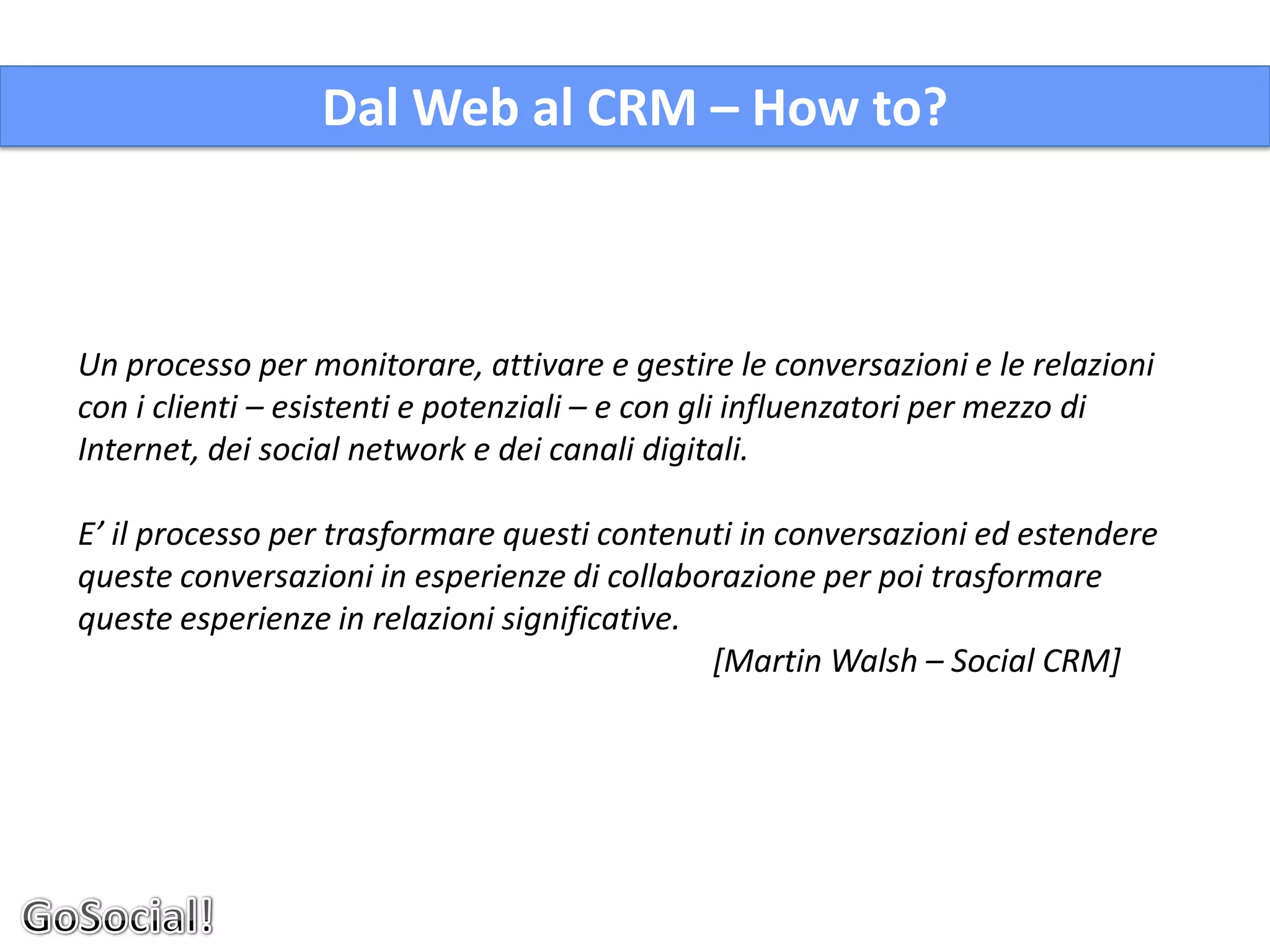 Dal Web al CRM – How to?



Un processo per monitorare, attivare e gestire le conversazioni e le relazioni
con i clienti – esistenti e potenziali – e con gli influenzatori per mezzo di
Internet, dei social network e dei canali digitali.

E’ il processo per trasformare questi contenuti in conversazioni ed estendere
queste conversazioni in esperienze di collaborazione per poi trasformare
queste esperienze in relazioni significative.
                                              [Martin Walsh – Social CRM]
 