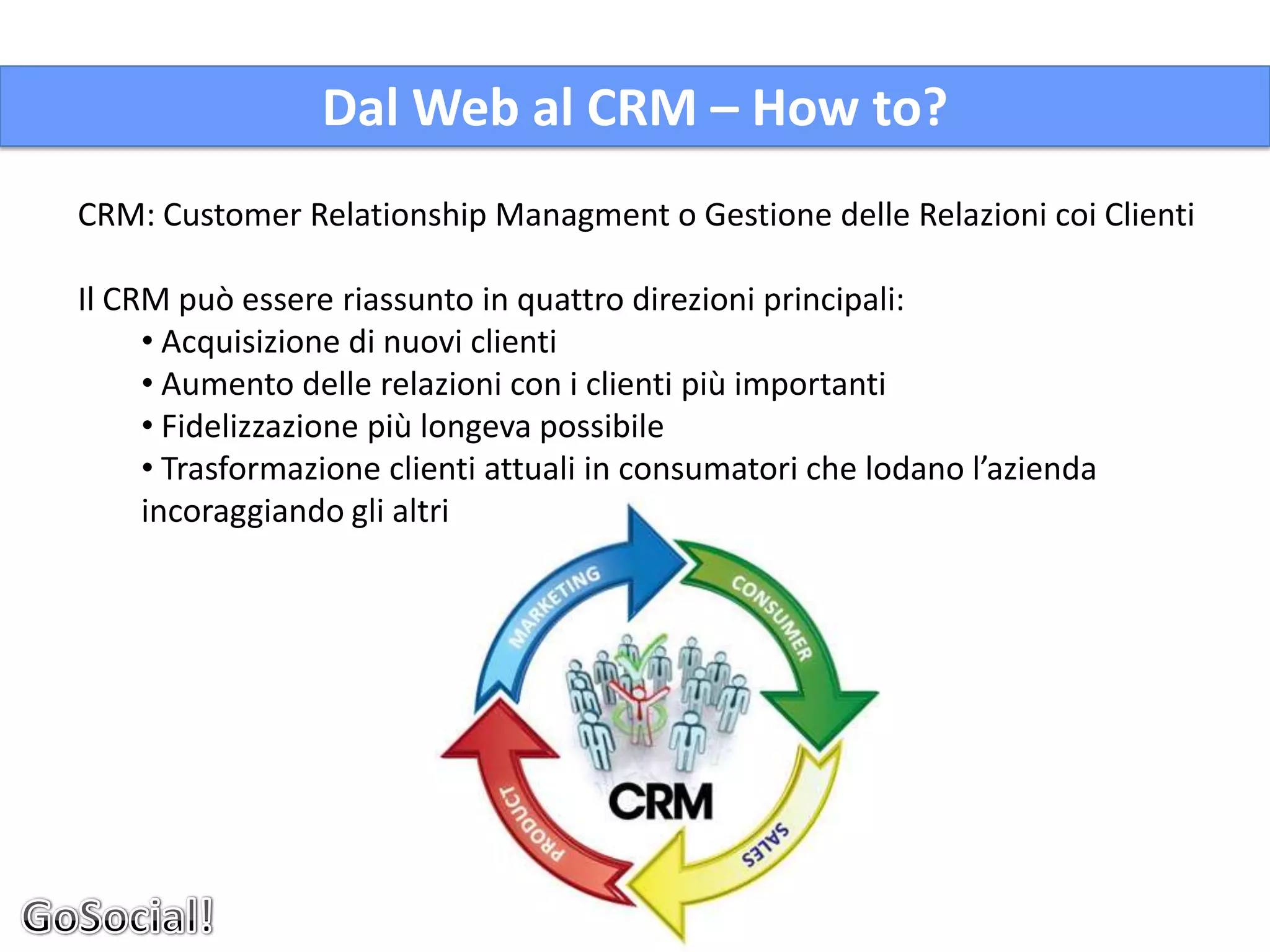 Dal Web al CRM – How to?
CRM: Customer Relationship Managment o Gestione delle Relazioni coi Clienti

Il CRM può essere riassunto in quattro direzioni principali:
     • Acquisizione di nuovi clienti
     • Aumento delle relazioni con i clienti più importanti
     • Fidelizzazione più longeva possibile
     • Trasformazione clienti attuali in consumatori che lodano l’azienda
     incoraggiando gli altri
 