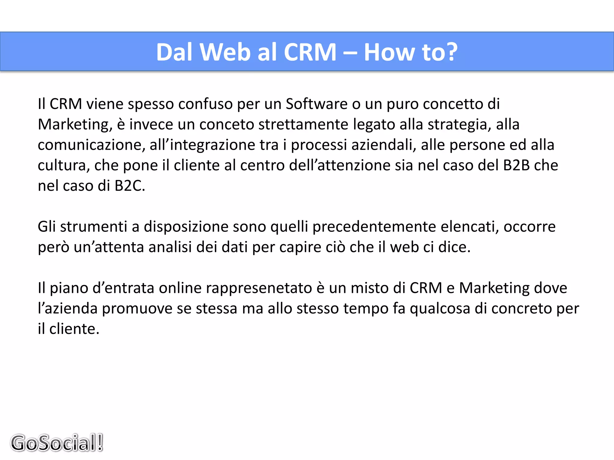 Dal Web al CRM – How to?
Il CRM viene spesso confuso per un Software o un puro concetto di
Marketing, è invece un conceto strettamente legato alla strategia, alla
comunicazione, all’integrazione tra i processi aziendali, alle persone ed alla
cultura, che pone il cliente al centro dell’attenzione sia nel caso del B2B che
nel caso di B2C.

Gli strumenti a disposizione sono quelli precedentemente elencati, occorre
però un’attenta analisi dei dati per capire ciò che il web ci dice.

Il piano d’entrata online rappresenetato è un misto di CRM e Marketing dove
l’azienda promuove se stessa ma allo stesso tempo fa qualcosa di concreto per
il cliente.
 