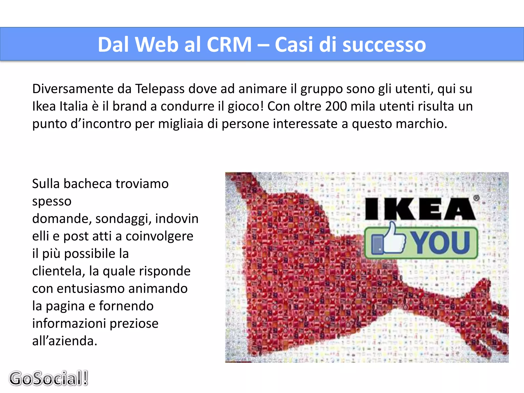 Dal Web al CRM – Casi di successo
Diversamente da Telepass dove ad animare il gruppo sono gli utenti, qui su
Ikea Italia è il brand a condurre il gioco! Con oltre 200 mila utenti risulta un
punto d’incontro per migliaia di persone interessate a questo marchio.



Sulla bacheca troviamo
spesso
domande, sondaggi, indovin
elli e post atti a coinvolgere
il più possibile la
clientela, la quale risponde
con entusiasmo animando
la pagina e fornendo
informazioni preziose
all’azienda.
 