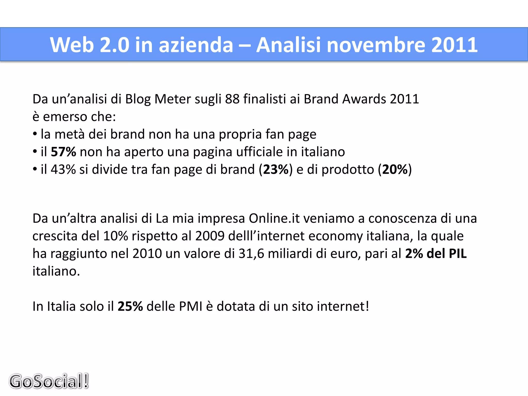 Web 2.0 in azienda – Analisi novembre 2011

Da un’analisi di Blog Meter sugli 88 finalisti ai Brand Awards 2011
è emerso che:
• la metà dei brand non ha una propria fan page
• il 57% non ha aperto una pagina ufficiale in italiano
• il 43% si divide tra fan page di brand (23%) e di prodotto (20%)


Da un’altra analisi di La mia impresa Online.it veniamo a conoscenza di una
crescita del 10% rispetto al 2009 delll’internet economy italiana, la quale
ha raggiunto nel 2010 un valore di 31,6 miliardi di euro, pari al 2% del PIL
italiano.

In Italia solo il 25% delle PMI è dotata di un sito internet!
 