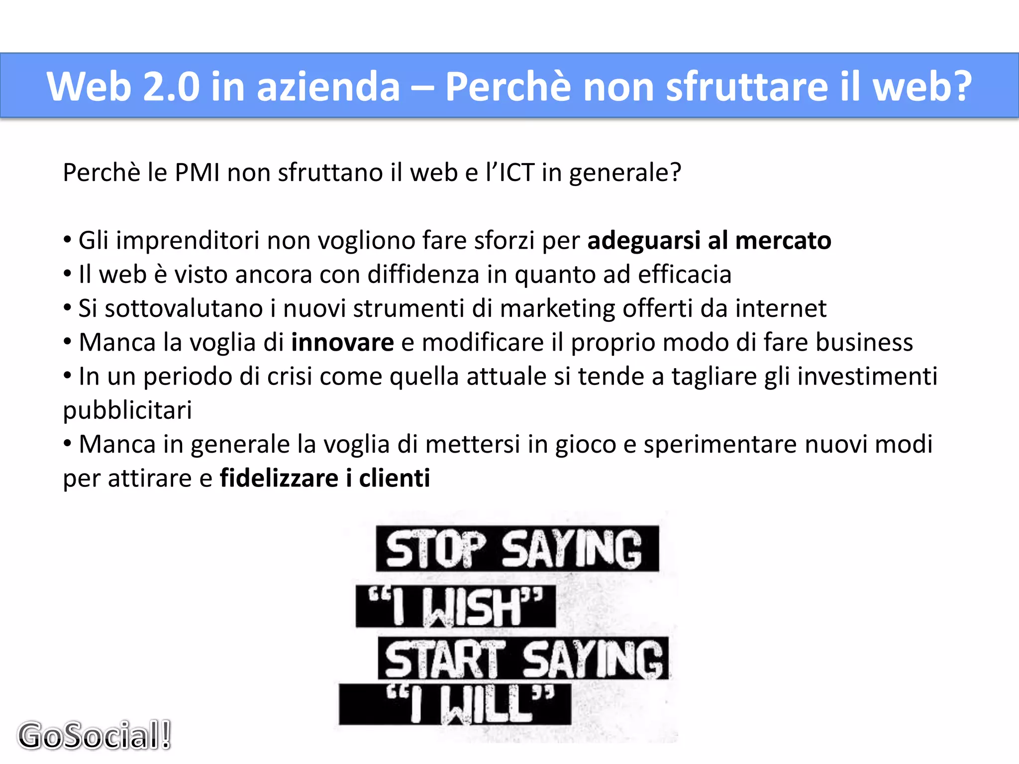 Web 2.0 in azienda – Perchè non sfruttare il web?
Perchè le PMI non sfruttano il web e l’ICT in generale?

• Gli imprenditori non vogliono fare sforzi per adeguarsi al mercato
• Il web è visto ancora con diffidenza in quanto ad efficacia
• Si sottovalutano i nuovi strumenti di marketing offerti da internet
• Manca la voglia di innovare e modificare il proprio modo di fare business
• In un periodo di crisi come quella attuale si tende a tagliare gli investimenti
pubblicitari
• Manca in generale la voglia di mettersi in gioco e sperimentare nuovi modi
per attirare e fidelizzare i clienti
 