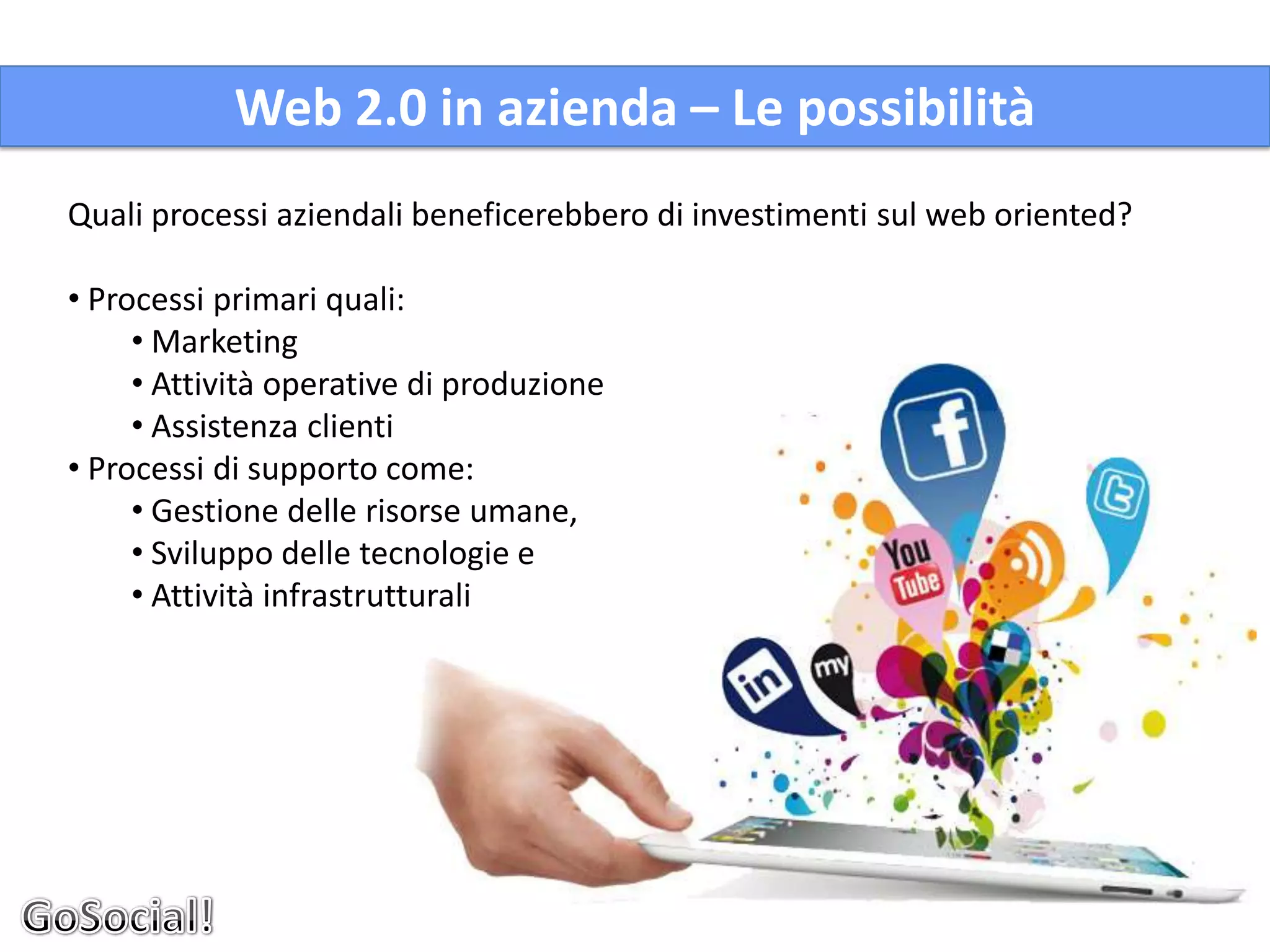 Web 2.0 in azienda – Le possibilità
Quali processi aziendali beneficerebbero di investimenti sul web oriented?

• Processi primari quali:
     • Marketing
     • Attività operative di produzione
     • Assistenza clienti
• Processi di supporto come:
     • Gestione delle risorse umane,
     • Sviluppo delle tecnologie e
     • Attività infrastrutturali
 