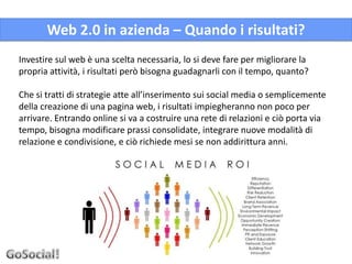 Web 2.0 in azienda – Quando i risultati?
Investire sul web è una scelta necessaria, lo si deve fare per migliorare la
propria attività, i risultati però bisogna guadagnarli con il tempo, quanto?

Che si tratti di strategie atte all’inserimento sui social media o semplicemente
della creazione di una pagina web, i risultati impiegheranno non poco per
arrivare. Entrando online si va a costruire una rete di relazioni e ciò porta via
tempo, bisogna modificare prassi consolidate, integrare nuove modalità di
relazione e condivisione, e ciò richiede mesi se non addirittura anni.
 