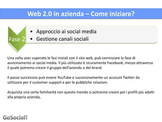 Web 2.0 in azienda – Come iniziare?

              • Approccio ai social media
Fase 2        • Gestione canali sociali


Una volta aver superato le fasi iniziali con il sito web, può cominciare la fase di
avvicinamento ai social media. Il più utilizzato è sicuramente Facebook, mezzo attraverso
il quale potremo creare il gruppo dell’azienda o del brand.

Il passo successivo può essere YouTube e successivamente un account Twitter da
utilizzare per il customer support e per le pubbliche relazioni.

Acquisita una certa familiarità con questo mondo si potranno creare poi i profili più adatti
alla propria azienda,
 