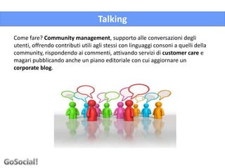 Talking
Come fare? Community management, supporto alle conversazioni degli
utenti, offrendo contributi utili agli stessi con linguaggi consoni a quelli della
community, rispondendo ai commenti, attivando servizi di customer care e
magari pubblicando anche un piano editoriale con cui aggiornare un
corporate blog.
 