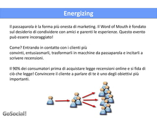 Energizing
Il passaparola è la forma più onesta di marketing. Il Word of Mouth è fondato
sul desiderio di condividere con amici e parenti le esperienze. Questo evento
può essere incoraggiato!

Come? Entrando in contatto con i clienti più
convinti, entusiasmarli, trasformarli in macchine da passaparola e incitarli a
scrivere recensioni.

Il 90% dei consumatori prima di acquistare legge recensioni online e si fida di
ciò che legge! Convincere il cliente a parlare di te è uno degli obiettivi più
importanti.
 