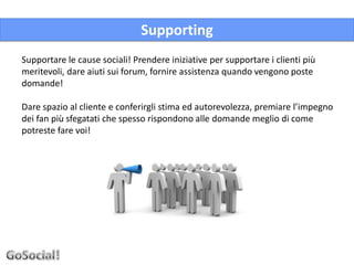 Supporting
Supportare le cause sociali! Prendere iniziative per supportare i clienti più
meritevoli, dare aiuti sui forum, fornire assistenza quando vengono poste
domande!

Dare spazio al cliente e conferirgli stima ed autorevolezza, premiare l’impegno
dei fan più sfegatati che spesso rispondono alle domande meglio di come
potreste fare voi!
 