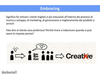 Embracing
Significa far entrare i clienti migliori e più entusiasti all’interno dei processi di
ricerca e sviluppo, di marketing, di generazione o miglioramento dei prodotti o
servizi!

Fate dire al cliente cosa preferisce! Perchè tirare a indovinare quando si può
avere la risposta pronta?
 