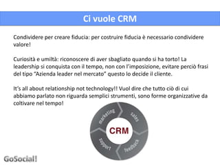 Ci vuole CRM
Condividere per creare fiducia: per costruire fiducia è necessario condividere
valore!

Curiosità e umiltà: riconoscere di aver sbagliato quando si ha torto! La
leadership si conquista con il tempo, non con l’imposizione, evitare perciò frasi
del tipo “Azienda leader nel mercato” questo lo decide il cliente.

It’s all about relationship not technology!! Vuol dire che tutto ciò di cui
abbiamo parlato non riguarda semplici strumenti, sono forme organizzative da
coltivare nel tempo!
 