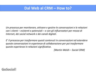 Dal Web al CRM – How to?



Un processo per monitorare, attivare e gestire le conversazioni e le relazioni
con i clienti – esistenti e potenziali – e con gli influenzatori per mezzo di
Internet, dei social network e dei canali digitali.

E’ il processo per trasformare questi contenuti in conversazioni ed estendere
queste conversazioni in esperienze di collaborazione per poi trasformare
queste esperienze in relazioni significative.
                                              [Martin Walsh – Social CRM]
 