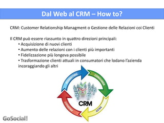 Dal Web al CRM – How to?
CRM: Customer Relationship Managment o Gestione delle Relazioni coi Clienti

Il CRM può essere riassunto in quattro direzioni principali:
     • Acquisizione di nuovi clienti
     • Aumento delle relazioni con i clienti più importanti
     • Fidelizzazione più longeva possibile
     • Trasformazione clienti attuali in consumatori che lodano l’azienda
     incoraggiando gli altri
 