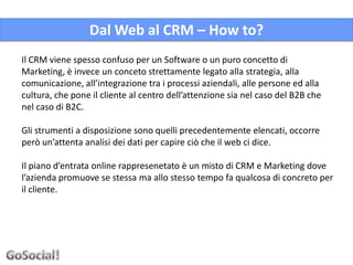 Dal Web al CRM – How to?
Il CRM viene spesso confuso per un Software o un puro concetto di
Marketing, è invece un conceto strettamente legato alla strategia, alla
comunicazione, all’integrazione tra i processi aziendali, alle persone ed alla
cultura, che pone il cliente al centro dell’attenzione sia nel caso del B2B che
nel caso di B2C.

Gli strumenti a disposizione sono quelli precedentemente elencati, occorre
però un’attenta analisi dei dati per capire ciò che il web ci dice.

Il piano d’entrata online rappresenetato è un misto di CRM e Marketing dove
l’azienda promuove se stessa ma allo stesso tempo fa qualcosa di concreto per
il cliente.
 