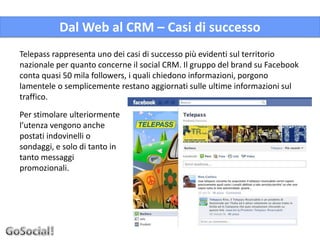 Dal Web al CRM – Casi di successo
Telepass rappresenta uno dei casi di successo più evidenti sul territorio
nazionale per quanto concerne il social CRM. Il gruppo del brand su Facebook
conta quasi 50 mila followers, i quali chiedono informazioni, porgono
lamentele o semplicemente restano aggiornati sulle ultime informazioni sul
traffico.

Per stimolare ulteriormente
l’utenza vengono anche
postati indovinelli o
sondaggi, e solo di tanto in
tanto messaggi
promozionali.
 