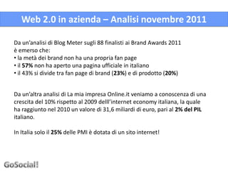 Web 2.0 in azienda – Analisi novembre 2011

Da un’analisi di Blog Meter sugli 88 finalisti ai Brand Awards 2011
è emerso che:
• la metà dei brand non ha una propria fan page
• il 57% non ha aperto una pagina ufficiale in italiano
• il 43% si divide tra fan page di brand (23%) e di prodotto (20%)


Da un’altra analisi di La mia impresa Online.it veniamo a conoscenza di una
crescita del 10% rispetto al 2009 delll’internet economy italiana, la quale
ha raggiunto nel 2010 un valore di 31,6 miliardi di euro, pari al 2% del PIL
italiano.

In Italia solo il 25% delle PMI è dotata di un sito internet!
 
