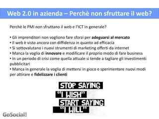 Web 2.0 in azienda – Perchè non sfruttare il web?
Perchè le PMI non sfruttano il web e l’ICT in generale?

• Gli imprenditori non vogliono fare sforzi per adeguarsi al mercato
• Il web è visto ancora con diffidenza in quanto ad efficacia
• Si sottovalutano i nuovi strumenti di marketing offerti da internet
• Manca la voglia di innovare e modificare il proprio modo di fare business
• In un periodo di crisi come quella attuale si tende a tagliare gli investimenti
pubblicitari
• Manca in generale la voglia di mettersi in gioco e sperimentare nuovi modi
per attirare e fidelizzare i clienti
 