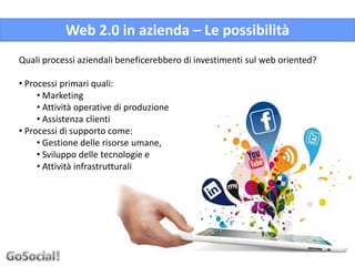 Web 2.0 in azienda – Le possibilità
Quali processi aziendali beneficerebbero di investimenti sul web oriented?

• Processi primari quali:
     • Marketing
     • Attività operative di produzione
     • Assistenza clienti
• Processi di supporto come:
     • Gestione delle risorse umane,
     • Sviluppo delle tecnologie e
     • Attività infrastrutturali
 