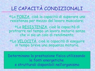 LE CAPACITÀ CONDIZIONALI
La FORZA, cioè la capacità di superare una
resistenza per mezzo del lavoro muscolare;
La RESISTENZA, cioè la capacità di
protrarre nel tempo un lavoro motorio senza
che vi sia un calo di rendimento;
La VELOCITÀ, cioè la capacità di eseguire
in tempo breve una sequenza motoria.
Determinano la prestazione fisica utilizzando
le fonti energetiche
e strutturali disponibili nell’organismo
 