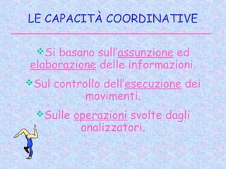 LE CAPACITÀ COORDINATIVE
Si basano sull’assunzione ed
elaborazione delle informazioni.
Sul controllo dell’esecuzione dei
movimenti.
Sulle operazioni svolte dagli
analizzatori.
 